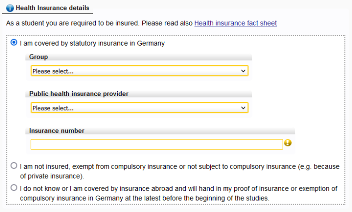 In the section "Health insurance details" you have to choose between three options: "I am covered by statutory insurance in Germany.", "I am not insured, exempt from compulsory insurance, or not subject to compulsory insurance (e.g. because of private insurance)." or "I do not know or I am covered by insurance abroad and will hand in my proof of insurance or exemption of compulsory insurance in Germany at the latest before the beginning of the studies".