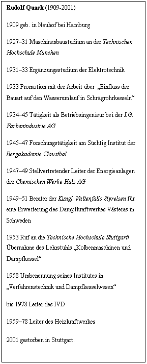 Textfeld: Rudolf Quack (1909-2001)
1909 geb. in Neuhof bei Hamburg
192731 Maschinenbaustudium an der Technischen Hochschule München 
193133 Ergänzungsstudium der Elektrotechnik
1933 Promotion mit der Arbeit über  Einfluss der Bauart auf den Wasserumlauf in Schrägrohrkesseln
193445 Tätigkeit als Betriebsingenieur bei der I.G. Farbenindustrie AG
194547 Forschungstätigkeit am Süchtig Institut der Bergakademie Clausthal
194749 Stellvertretender Leiter der Energieanlagen der Chemischen Werke Hüls AG
194951 Berater der Kungl. Valtenfalls Styrelsen für eine Erweiterung des Dampfkraftwerkes Västeras in Schweden
1953 Ruf an die Technische Hochschule Stuttgart/ übernahme des Lehrstuhls Kolbenmaschinen und Dampfkessel
1958 Umbenennung seines Institutes in Verfahrenstechnik und Dampfkesselwesen
bis 1978 Leiter des IVD 
195978 Leiter des Heizkraftwerkes  
2001 gestorben in Stuttgart.
